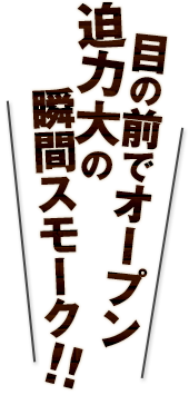 オーダー率90％目の前でオープン迫力大の瞬間スモーク！